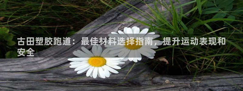谈球吧是黑台子吗知乎全文：古田塑胶跑道：最佳材料选择指南，提升运动表现和
安全