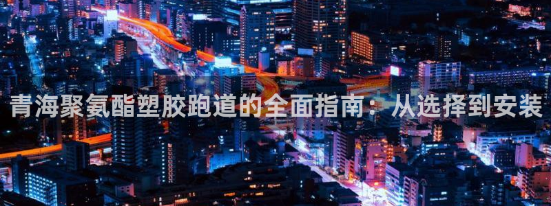 谈球吧官网在线入口手机版免费下载：青海聚氨酯塑胶跑道的全面指南：从选择到安装